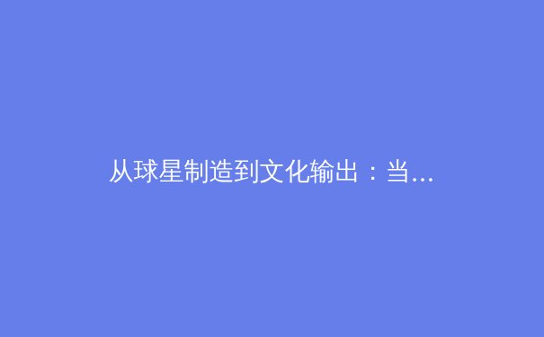 从球星制造到文化输出：当代体育产业的价值重构与生态演变