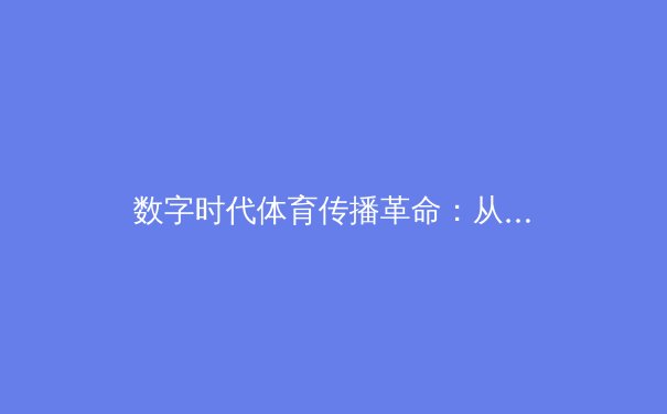 数字时代体育传播革命：从转播技术到沉浸式观赛体验的深度剖析 - 2