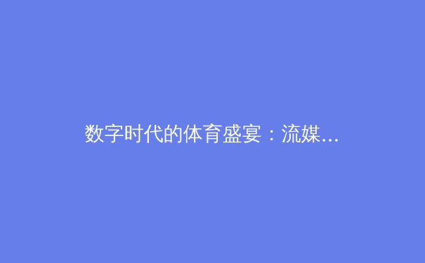 数字时代的体育盛宴：流媒体技术如何重塑赛事观看与产业生态 - 3