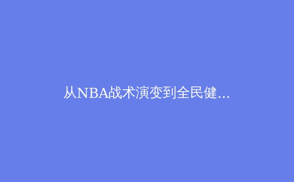 从NBA战术演变到全民健身浪潮：现代体育的深度变革与价值重塑 - 4