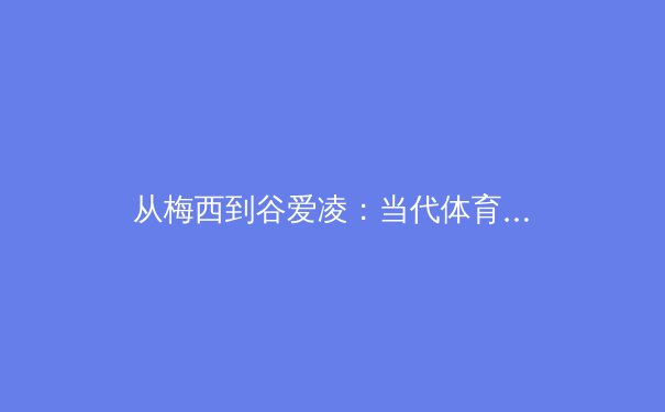 从梅西到谷爱凌：当代体育明星商业价值与社会影响力的多维度解构